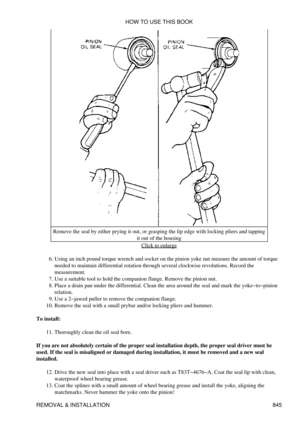 Page 832Remove the seal by either prying it out, or grasping the lip edge with locking pliers and tapping
it out of the housing
Click to enlarge
Using an inch pound torque wrench and socket on the pinion yoke nut measure the amount of torque
needed to maintain differential rotation through several clockwise revolutions. Record the
measurement.
6. 
Use a suitable tool to hold the companion flange. Remove the pinion nut.
7. 
Place a drain pan under the differential. Clean the area around the seal and mark the...