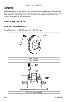 Page 837
INSPECTION
Replace wheels if they are bent, cracked, leaking air or heavily rusted or if the lug nuts often become loose.
Do not use bent wheels that have been straightened or do not use inner tubes in leaking wheels. Do not replace
wheels with used wheels. Wheels that have been straightened or are leaking air or are used may have
structural damage and could fail without warning.
Front Wheel Lug Studs
REMOVAL & INSTALLATION
Except Mountaineer, 1995-99 Explorer and 1998-99 Ranger
Front wheel studClick to...