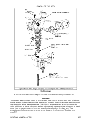 Page 843Exploded view of the Ranger coil spring and related parts-1111-14 Explorer similar
Click to enlarge
Raise the front of the vehicle and place jackstands under the frame and a jack under the axle.
1. 
WARNING
The axle must not be permitted to hang by the brake hose. If the length of the brake hoses is not sufficient to
provide adequate clearance for removal and installation of the spring, the disc brake caliper must be removed
from the spindle. A Strut Spring Compressor, T81P-5310-A or equivalent may be...