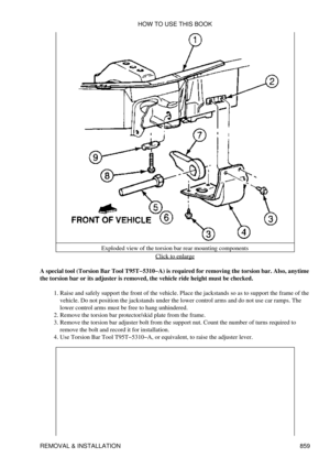 Page 845Exploded view of the torsion bar rear mounting components
Click to enlarge
A special tool (Torsion Bar Tool T95T-5310-A) is required for removing the torsion bar. Also, anytime
the torsion bar or its adjuster is removed, the vehicle ride height must be checked.
Raise and safely support the front of the vehicle. Place the jackstands so as to support the frame of the
vehicle. Do not position the jackstands under the lower control arms and do not use car ramps. The
lower control arms must be free to hang...