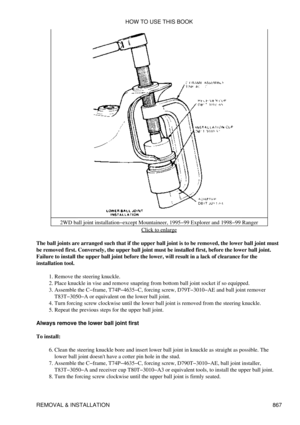 Page 8532WD ball joint installation-except Mountaineer, 1995-99 Explorer and 1998-99 Ranger
Click to enlarge
The ball joints are arranged such that if the upper ball joint is to be removed, the lower ball joint must
be removed first. Conversely, the upper ball joint must be installed first, before the lower ball joint.
Failure to install the upper ball joint before the lower, will result in a lack of clearance for the
installation tool.
Remove the steering knuckle.
1. 
Place knuckle in vise and remove snapring...