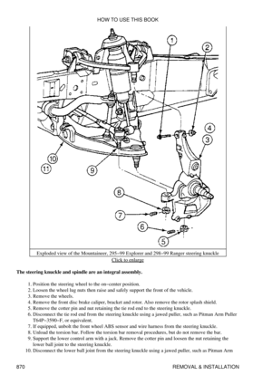 Page 856Exploded view of the Mountaineer, 295-99 Explorer and 298-99 Ranger steering knuckle
Click to enlarge
The steering knuckle and spindle are an integral assembly. Position the steering wheel to the on-center position.
1. 
Loosen the wheel lug nuts then raise and safely support the front of the vehicle.
2. 
Remove the wheels.
3. 
Remove the front disc brake caliper, bracket and rotor. Also remove the rotor splash shield.
4. 
Remove the cotter pin and nut retaining the tie rod end to the steering knuckle.
5....