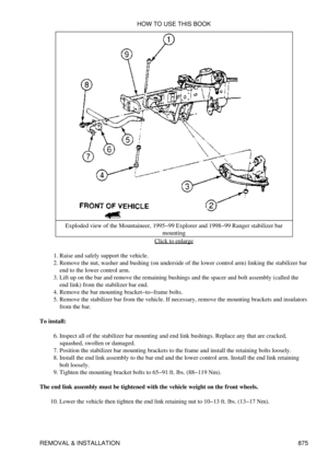 Page 861Exploded view of the Mountaineer, 1995-99 Explorer and 1998-99 Ranger stabilizer bar
mounting
Click to enlarge
Raise and safely support the vehicle.
1. 
Remove the nut, washer and bushing (on underside of the lower control arm) linking the stabilizer bar
end to the lower control arm.
2. 
Lift up on the bar and remove the remaining bushings and the spacer and bolt assembly (called the
end link) from the stabilizer bar end.
3. 
Remove the bar mounting bracket-to-frame bolts.
4. 
Remove the stabilizer bar...