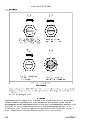 Page 872
ADJUSTMENT
2WD wheel bearing adjustmentClick to enlarge
Raise and support the vehicle safely. Remove the wheel cover. Remove the grease cap from the hub.
1. 
Wipe the excess grease from the end of the spindle. Remove the cotter pin and retainer. Discard the
cotter pin.
2. 
Loosen the adjusting nut 3 turns.
3. 
WARNING
Obtain running clearance between the disc brake rotor surface and shoe linings by rocking the entire wheel
assembly in and out several times in order to push the caliper and brake pads...