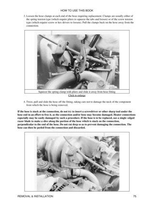 Page 89Loosen the hose clamps at each end of the hose requiring replacement. Clamps are usually either of
the spring tension type (which require pliers to squeeze the tabs and loosen) or of the screw tension
type (which require screw or hex drivers to loosen). Pull the clamps back on the hose away from the
connection.
3. 
Squeeze the spring clamp with pliers and slide it away from hose fitting Click to enlarge
Twist, pull and slide the hose off the fitting, taking care not to damage the neck of the component...