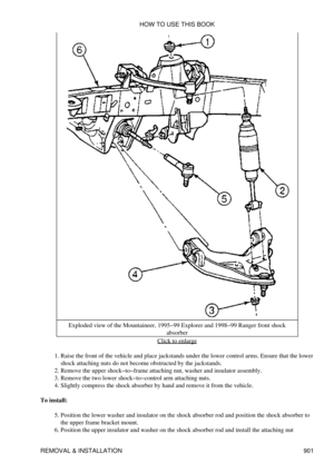 Page 886Exploded view of the Mountaineer, 1995-99 Explorer and 1998-99 Ranger front shock
absorber
Click to enlarge
Raise the front of the vehicle and place jackstands under the lower control arms. Ensure that the lower
shock attaching nuts do not become obstructed by the jackstands.
1. 
Remove the upper shock-to-frame attaching nut, washer and insulator assembly.
2. 
Remove the two lower shock-to-control arm attaching nuts.
3. 
Slightly compress the shock absorber by hand and remove it from the vehicle.
4. 
To...