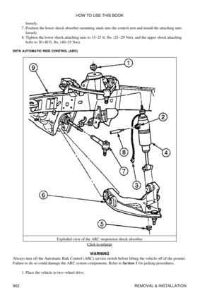 Page 887loosely.
Position the lower shock absorber mounting studs into the control arm and install the attaching nuts
loosely.
7. 
Tighten the lower shock attaching nuts to 15-21 ft. lbs. (21-29 Nm), and the upper shock attaching
bolts to 30-40 ft. lbs. (40-55 Nm).
8. 
WITH AUTOMATIC RIDE CONTROL (ARC)
Exploded view of the ARC suspension shock absorberClick to enlarge
WARNING
Always turn off the Automatic Ride Control (ARC) service switch before lifting the vehicle off of the ground.
Failure to do so could...