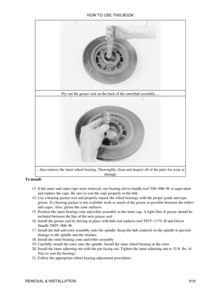 Page 904Pry out the grease seal on the back of the rotor/hub assembly ...
... then remove the inner wheel bearing. Thoroughly clean and inspect all of the parts for wear or damage
To install:
If the inner and outer cups were removed, use bearing driver handle tool T80-900-W or equivalent
and replace the cups. Be sure to seat the cups properly in the hub.
13. 
Use a bearing packer tool and properly repack the wheel bearings with the proper grade and type
grease. If a bearing packer is not available work as much...