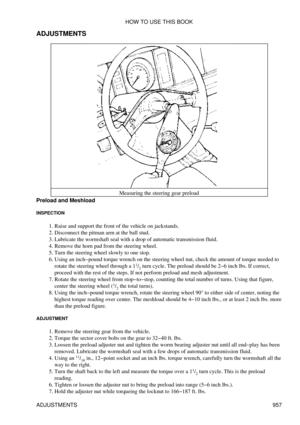 Page 941
ADJUSTMENTS
Measuring the steering gear preload
Preload and Meshload
INSPECTION
Raise and support the front of the vehicle on jackstands.
1. 
Disconnect the pitman arm at the ball stud.
2. 
Lubricate the wormshaft seal with a drop of automatic transmission fluid.
3. 
Remove the horn pad from the steering wheel.
4. 
Turn the steering wheel slowly to one stop.
5. 
Using an inch-pound torque wrench on the steering wheel nut, check the amount of torque needed to
rotate the steering wheel through a 1 1
/2...