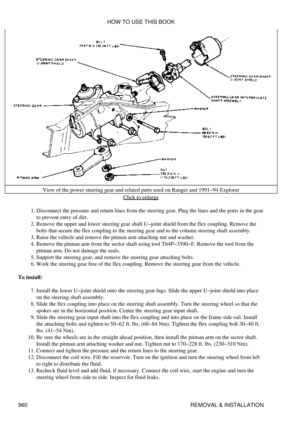 Page 944View of the power steering gear and related parts used on Ranger and 1991-94 Explorer
Click to enlarge
Disconnect the pressure and return lines from the steering gear. Plug the lines and the ports in the gear
to prevent entry of dirt.
1. 
Remove the upper and lower steering gear shaft U-joint shield from the flex coupling. Remove the
bolts that secure the flex coupling to the steering gear and to the column steering shaft assembly.
2. 
Raise the vehicle and remove the pitman arm attaching nut and...