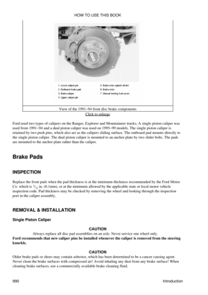 Page 971View of the 1991-94 front disc brake components
Click to enlarge
Ford used two types of calipers on the Ranger, Explorer and Mountaineer trucks; A single piston caliper was
used from 1991-94 and a dual piston caliper was used on 1995-99 models. The single piston caliper is
retained by two push pins, which also act as the calipers sliding surface. The outboard pad mounts directly to
the single piston caliper. The dual piston caliper is mounted to an anchor plate by two slider bolts. The pads
are mounted...