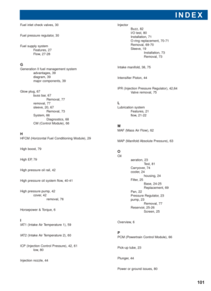 Page 102INDEX
101
Fuel inlet check valves, 30
Fuel pressure regulator, 30
Fuel supply system
Features, 27
Flow, 27-28
G
Generation II fuel management system
advantages, 39
diagram, 39
major components, 39
Glow plug, 67
buss bar, 67
Removal, 77
removal, 77
sleeve, 20, 67
Removal, 73
System, 66
Diagnostics, 68
CM (Control Module), 66
H
HFCM (Horizontal Fuel Conditioning Module), 29
High boost, 79
High EP, 79
High pressure oil rail, 42
High pressure oil system flow, 40-41
High pressure pump, 42
cover, 42
removal,...