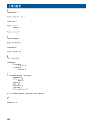 Page 103INDEX
102
R
Rear Geartrain, 14
Relative compression test, 81
Rocker Arms, 72
Rocker carrier, 14
Removal, 72
Rocker fulcrums, 72
S
Sensors overview, 49
Single mass flywheel, 15
Specifications, 7
Stages of injection, 45
T
Table of contents, 3
Turbocharger
Oil drain tube, 26
Removal, 75
Oil supply, 26
Removal, 74
V
VGT (Variable Geometry Turbocharger)
Compressor, 34
Control valve, 35
Flow, 35
Features, 34
Turbine, 34
Vanes closed, 36
Vanes open, 34
Vanes partially closed, 36
VGTCV (Variable Geometry...