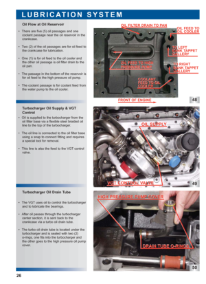 Page 2748
49
50
 • The VGT uses oil to control the turbocharger
and to lubricate the bearings.
 • After oil passes through the turbocharger
center section, it is sent back to the
crankcase via a turbo oil drain tube.
 • The turbo oil drain tube is located under the
turbocharger and is sealed with two (2) 
o-rings, one fits into the turbocharger and
the other goes to the high pressure oil pump
cover.
Turbocharger Oil Drain Tube Turbocharger Oil Supply & VGT
Control Oil Flow at Oil Reservoir
LUBRICATION SYSTEM...