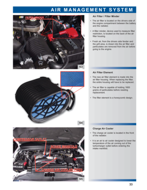 Page 3463
64
65
Air Filter Element
 • The charge air cooler is located in the front
of the radiator.
 • It is an air to air cooler designed to lower the
temperature of the air coming out of the 
turbocharger outlet before entering the
intake manifold.  • The new air filter element is made into the
air filter housing. When replacing the filter,
the entire housing will have to be replaced.
 • The air filter is capable of holding 1600
grams of particulates before needing
replacement.
 • The filter element is a...