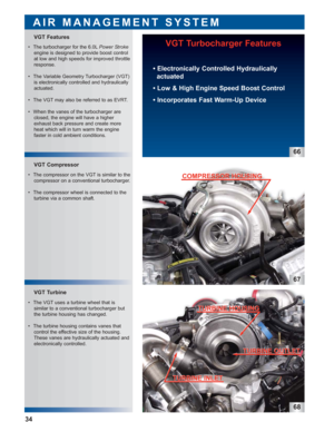 Page 3567
68
VGT Turbine VGT Compressor
VGT Features
AIR MANAGEMENT SYSTEM
VGT Turbocharger Features
 • Electronically Controlled Hydraulically
actuated
 • Low & High Engine Speed Boost Control
 • Incorporates Fast Warm-Up Device
66
34
 • The turbocharger for the 6.0LPower Stroke
engine is designed to provide boost control
at low and high speeds for improved throttle
response.
 • The Variable Geometry Turbocharger (VGT)
is electronically controlled and hydraulically
actuated.
 • The VGT may also be referred to...