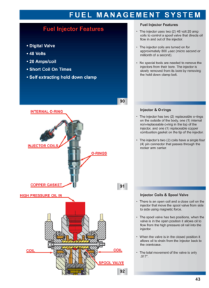 Page 44FUEL MANAGEMENT SYSTEM
Fuel Injector Features
Injector & O-rings
Injector Coils & Spool Valve
91
92
43
 • The injector uses two (2) 48 volt 20 amp
coils to control a spool valve that directs oil
flow in and out of the injector.
 • The injector coils are turned on for 
approximately 800 µsec (micro second or
millionth of a second).
 • No special tools are needed to remove the
injectors from their bore. The injector is
slowly removed from its bore by removing
the hold down clamp bolt.
 • The injector has...