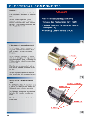 Page 6511 9
120
 • The EGR (Exhaust Gas Recirculation) valve
is used to mix cooled exhaust gasses with
intake air to lower emissions and noise.
 • The EGR valve is duty cycle controlled, the
higher the duty cycle the more the valve
opens.
 • When the valve is disconnected it is in its
closed state.  • The IPR (Injector Pressure Regulator) is a
duty cycle controlled valve that the PCM
uses to control ICP (Injection Control
Pressure).
 • The IPR is a valve that blocks the path to
drain for oil coming out from...