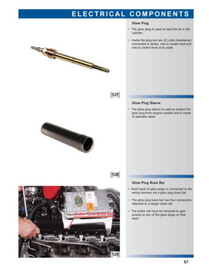 Page 68127
128
129
 • Each bank of glow plugs is connected to the
wiring harness via a glow plug buss bar.
 • The glow plug buss bar has four connectors
attached to a single metal rail.
 • The entire rail must be removed to gain
access to any of the glow plugs on that
bank.
Glow Plug Buss Bar Glow Plug Sleeve
Glow Plug 
ELECTRICAL COMPONENTS
67
 • The glow plug is used to heat the air in the
cylinder.
 • Inside the plug are two (2) coils (resistance)
connected in series, one to create heat and
one to control...