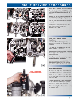 Page 74143
145
EGR Valve: Removal Glow Plug / Injector Sleeve:
Installation Glow Plug / Injector Sleeve: Removal
UNIQUE SERVICE PROCEDURES
144
73
 • Place the tap (part of tool #303-764) into the
glow plug sleeve and cut threads into the
sleeve.
 • Remove the tap and insert the puller (part of
tool #303-764) into the glow plug sleeve.
 • Turn the puller clockwise until the sleeve is
removed.
 • Injector sleeve removal is simular to glow
plug sleeve removal except that 
tool #303-768 is used.
 • Instructions for...