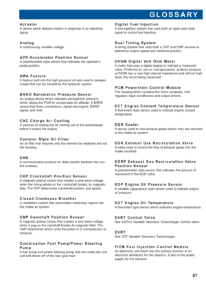 Page 98GLOSSARY
97
Actuator
A device which delivers motion in response to an electrical
signal.
Analog
A continuously variable voltage.
APS Accelerator Position Sensor
A potentiometer style sensor that indicates the operators
pedal position.
AWA Feature
A feature built into the high pressure oil rails used to dampen
noises that can be caused by the hydraulic system.
BARO Barometric Pressure Sensor
An analog device which indicates atmospheric pressure
which allows the PCM to compensate for altitude. A BARO...
