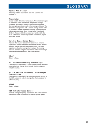 Page 100GLOSSARY
99
Rocker Arm Carrier
A housing that the rocker arms and their fulcrums are 
mounted to.
Thermistor
Sensor used to determine temperature. A thermistor changes
its resistance value in relation to temperature change.
Increasing temperature results in decreasing resistance,
decreasing temperature results in increasing resistance. The
thermistor in conjunction with a current limiting resistor in the
PCM forms a voltage divider that provides a voltage signal
indicating temperature. Since the top half...