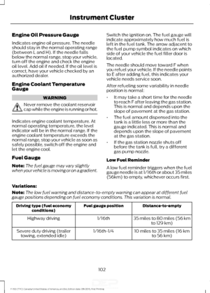 Page 105Engine Oil Pressure Gauge
Indicates engine oil pressure. The needle
should stay in the normal operating range
(between L and H). If the needle falls
below the normal range, stop your vehicle,
turn off the engine and check the engine
oil level. Add oil if needed. If the oil level is
correct, have your vehicle checked by an
authorized dealer.
Engine Coolant Temperature
Gauge
WARNING
Never remove the coolant reservoir
cap while the engine is running or hot.
Indicates engine coolant temperature. At
normal...