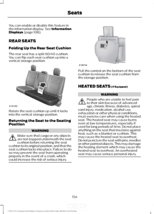 Page 157You can enable or disable this feature in
the information display.  See Information
Displays (page 108).
REAR SEATS
Folding Up the Rear Seat Cushion
The rear seat has a split 60/40 cushion.
You can flip each seat cushion up into a
vertical storage position. Rotate the seat cushion up until it locks
into the vertical storage position.
Returning the Seat to the Seating
Position
WARNING
Make sure that cargo or any objects
are not trapped underneath the seat
cushion before returning the seat
cushion to its...