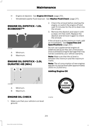 Page 216Engine oil dipstick:  See Engine Oil Check (page 213).
H
Windshield washer fluid reservoir: 
 See Washer Fluid Check (page 217).
I
ENGINE OIL DIPSTICK - 1.0L
ECOBOOST™ Minimum.
A
Maximum.
B
ENGINE OIL DIPSTICK - 2.0L
DURATEC-HE (MI4) Minimum.
A
Maximum.
B
ENGINE OIL CHECK
1. Make sure that your vehicle is on level ground. 2. Check the oil level before starting the
engine, or switch the engine off and
wait 15 minutes for the oil to drain into
the oil pan.
3. Remove the dipstick and wipe it with a clean,...