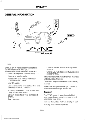 Page 293GENERAL INFORMATION
SYNC is an in-vehicle communications
system that works with your
Bluetooth-enabled cellular phone and
portable media player. This allows you to:
•
Make and receive calls.
• Access and play music from your
portable music player.
• Use 911 Assist. *
• Use applications, such as Pandora and
Stitcher, via SYNC AppLink. **
• Access phonebook contacts and music
using voice commands.
• Stream music from your connected
phone.
• Text message. •
Use the advanced voice recognition
system.
•...