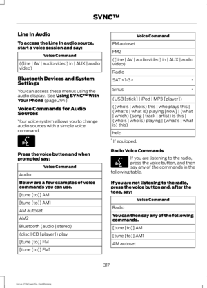 Page 320Line In Audio
To access the Line In audio source,
start a voice session and say:
Voice Command
((line | AV | audio video) in | AUX | audio
video)
Bluetooth Devices and System
Settings
You can access these menus using the
audio display.  See Using SYNC™ With
Your Phone (page 294).
Voice Commands for Audio
Sources
Your voice system allows you to change
audio sources with a simple voice
command. Press the voice button and when
prompted say:
Voice Command
Audio
Below are a few examples of voice
commands you...