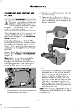 Page 235CHANGING THE ENGINE AIR
FILTER
WARNING
To reduce the risk of vehicle damage
and personal burn injuries, do not
start your engine with the air cleaner
removed. Do not remove the air cleaner
while the engine is running. When changing the air filter element, use
only the air filter element listed in the
Motorcraft Parts table.  See Motorcraft
Parts (page 267).
For EcoBoost equipped vehicles: When
servicing the air cleaner, it is important that
no foreign material enter the air induction
system. The engine...