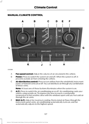 Page 130MANUAL CLIMATE CONTROL
Fan speed control: Adjust the volume of air circulated in the vehicle.
A
Power:
 Press to switch the system on and off. When the system is off, it
prevents outside air from entering the vehicle.
B
Air distribution control:
 Press to turn airflow from the windshield, instrument
panel, or footwell vents on or off. You can distribute air through any combination
of these vents.
C
Note:
 At least one of these buttons illuminates when the system is on.
A/C:
 Press to switch the air...