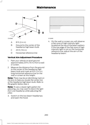 Page 2928 ft (2.4 m)
A
Ground to the center of the
headlamp high beam bulb
B
25 ft (7.6 m)
C
Horizontal reference line
D
Vertical Aim Adjustment Procedure
1. Park your vehicle on level ground approximately 25 ft (7.6 m) from a wall
or screen.
2. Measure the distance from the ground
to the center of the headlamp high
beam bulb and mark an 8 ft (2.4 m)
long horizontal reference line on the
wall or screen at this height.
Note: There may be an identifying mark on
the lens to help you locate the center line
of the...