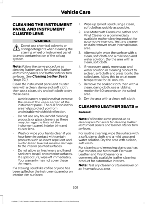 Page 304CLEANING THE INSTRUMENT
PANEL AND INSTRUMENT
CLUSTER LENS
WARNING
Do not use chemical solvents or
strong detergents when cleaning the
steering wheel or instrument panel
to avoid contamination of the airbag
system. Note:
Follow the same procedure as
cleaning leather seats for cleaning leather
instrument panels and leather interior trim
surfaces.  See Cleaning Leather Seats
(page 301).
Clean the instrument panel and cluster
lens with a clean, damp and soft cloth,
then use a clean, dry and soft cloth to...