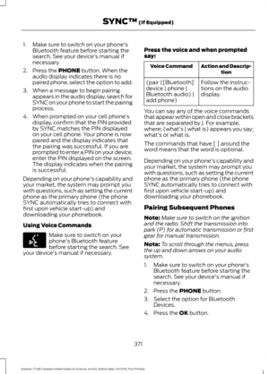 Page 3741. Make sure to switch on your phone's
Bluetooth feature before starting the
search. See your device's manual if
necessary.
2. Press the PHONE button. When the
audio display indicates there is no
paired phone, select the option to add.
3. When a message to begin pairing appears in the audio display, search for
SYNC on your phone to start the pairing
process.
4. When prompted on your cell phone ’s
display, confirm that the PIN provided
by SYNC matches the PIN displayed
on your cell phone. Your...