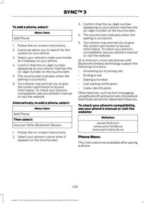 Page 442To add a phone, select:
Menu Item
Add Phone
1. Follow the on-screen instructions.
2. A prompt alerts you to search for the system on your phone.
3. Select your vehicle's make and model as it displays on your phone.
4. Confirm that the six-digit number appearing on your phone matches the
six-digit number on the touchscreen.
5. The touchscreen indicates when the pairing is successful.
6. Your phone may prompt you to give the system permission to access
information. To check your phone ’s
compatibility,...