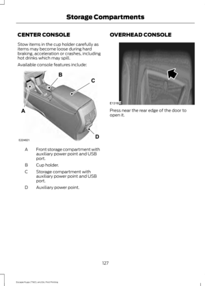 Page 130CENTER CONSOLE
Stow items in the cup holder carefully as
items may become loose during hard
braking, acceleration or crashes, including
hot drinks which may spill.
Available console features include:
Front storage compartment with
auxiliary power point and USB
port.
A
Cup holder.
B
Storage compartment with
auxiliary power point and USB
port.
C
Auxiliary power point.
D OVERHEAD CONSOLE Press near the rear edge of the door to
open it.
127
Escape/Kuga (TM2), enUSA, First Printing Storage CompartmentsE224821...