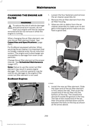 Page 262CHANGING THE ENGINE AIR
FILTER
WARNING
To reduce the risk of vehicle damage
and personal burn injuries, do not
start your engine with the air cleaner
removed and do not remove it while the
engine is running. When changing the air filter element, use
only the air filter element listed.  See
Capacities and Specifications (page
294).
For EcoBoost equipped vehicles: When
servicing the air cleaner, it is important that
no foreign material enter the air induction
system. The engine and turbocharger are...