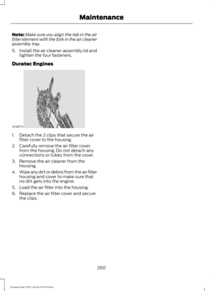 Page 263Note:
Make sure you align the tab in the air
filter element with the fork in the air cleaner
assembly tray.
5. Install the air cleaner assembly lid and
tighten the four fasteners.
Duratec Engines 1. Detach the 2 clips that secure the air
filter cover to the housing.
2. Carefully remove the air filter cover from the housing. Do not detach any
connections or tubes from the cover.
3. Remove the air cleaner from the housing.
4. Wipe any dirt or debris from the air filter
housing and cover to make sure that...