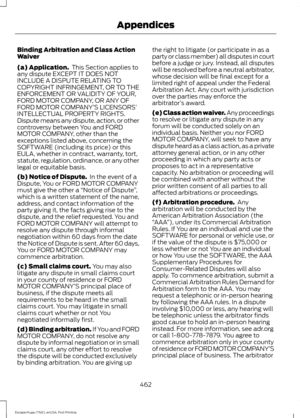 Page 465Binding Arbitration and Class Action
Waiver
(a) Application.
 This Section applies to
any dispute EXCEPT IT DOES NOT
INCLUDE A DISPUTE RELATING TO
COPYRIGHT INFRINGEMENT, OR TO THE
ENFORCEMENT OR VALIDITY OF YOUR,
FORD MOTOR COMPANY, OR ANY OF
FORD MOTOR COMPANY’ S LICENSORS’
INTELLECTUAL PROPERTY RIGHTS.
Dispute means any dispute, action, or other
controversy between You and FORD
MOTOR COMPANY, other than the
exceptions listed above, concerning the
SOFTWARE (including its price) or this
EULA, whether in...