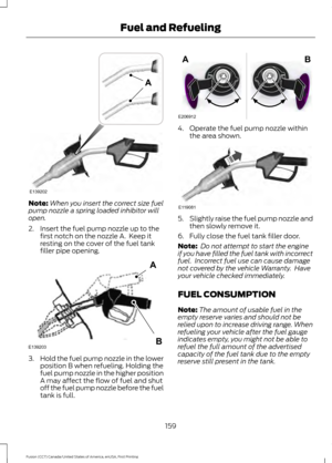 Page 162Note:
When you insert the correct size fuel
pump nozzle a spring loaded inhibitor will
open.
2. Insert the fuel pump nozzle up to the first notch on the nozzle A.  Keep it
resting on the cover of the fuel tank
filler pipe opening. 3.
Hold the fuel pump nozzle in the lower
position B when refueling. Holding the
fuel pump nozzle in the higher position
A may affect the flow of fuel and shut
off the fuel pump nozzle before the fuel
tank is full. 4. Operate the fuel pump nozzle within
the area shown. 5....