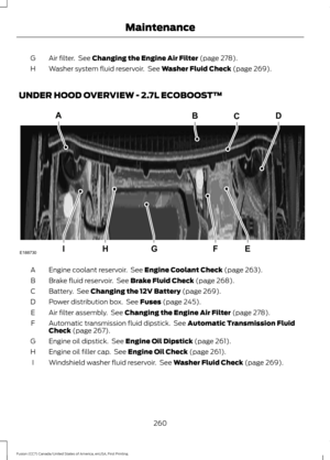 Page 263Air filter.  See Changing the Engine Air Filter (page 278).
G
Washer system fluid reservoir.  See 
Washer Fluid Check (page 269).
H
UNDER HOOD OVERVIEW - 2.7L ECOBOOST™ Engine coolant reservoir.  See 
Engine Coolant Check (page 263).
A
Brake fluid reservoir.  See 
Brake Fluid Check (page 268).
B
Battery.  See 
Changing the 12V Battery (page 269).
C
Power distribution box.  See 
Fuses (page 245).
D
Air filter assembly.  See 
Changing the Engine Air Filter (page 278).
E
Automatic transmission fluid...
