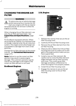 Page 281CHANGING THE ENGINE AIR
FILTER
WARNING
To reduce the risk of vehicle damage
and/or personal burn injuries do not
start your engine with the air cleaner
removed and do not remove it while the
engine is running. When changing the air filter element, use
only the air filter element listed.  See
Capacities and Specifications (page
321).
For EcoBoost equipped vehicles: When
servicing the air cleaner, it is important that
no foreign material enter the air induction
system. The engine and turbocharger are...