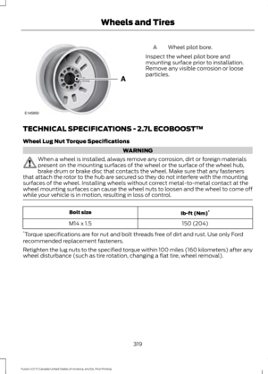 Page 322Wheel pilot bore.
A
Inspect the wheel pilot bore and
mounting surface prior to installation.
Remove any visible corrosion or loose
particles.
TECHNICAL SPECIFICATIONS - 2.7L ECOBOOST™
Wheel Lug Nut Torque Specifications WARNING
When a wheel is installed, always remove any corrosion, dirt or foreign materials
present on the mounting surfaces of the wheel or the surface of the wheel hub,
brake drum or brake disc that contacts the wheel. Make sure that any fasteners
that attach the rotor to the hub are...