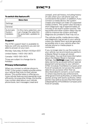 Page 413To switch this feature off:
Menu Item
Settings
General In this menu selection, you
can change the selection
for automatic updates to
OFF.
Automatic
System
Updates
Support
The SYNC support team is available to
help you with any questions you are not
able to answer on your own.
Monday-Saturday, 8:30am-8:00pm EST.
United States: 1-800-392-3673.
Canada: 1-800-565-3673.
Times are subject to change due to
holidays.
Privacy Information
When you connect a cellular phone to
SYNC 3, the system creates a profile...