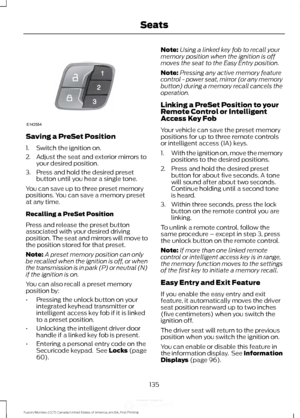 Page 138Saving a PreSet Position
1. Switch the ignition on.
2. Adjust the seat and exterior mirrors to
your desired position.
3. Press and hold the desired preset button until you hear a single tone.
You can save up to three preset memory
positions. You can save a memory preset
at any time.
Recalling a PreSet Position
Press and release the preset button
associated with your desired driving
position. The seat and mirrors will move to
the position stored for that preset.
Note: A preset memory position can only
be...