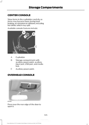 Page 148CENTER CONSOLE
Stow items in the cupholder carefully as
items may become loose during hard
braking, acceleration or collisions, including
hot drinks which may spill.
Available console features include:
Cupholder.
A
Storage compartment with
auxiliary power point, auxiliary
input jack, USB port, and media
hub.
B
Auxiliary power point.
C
OVERHEAD CONSOLE Press near the rear edge of the door to
open it.
145
Fusion/Mondeo (CC7) Canada/United States of America, enUSA, First Printing Storage CompartmentsAB
C...