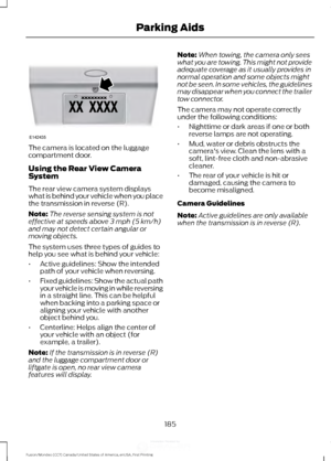 Page 188The camera is located on the luggage
compartment door.
Using the Rear View Camera
System
The rear view camera system displays
what is behind your vehicle when you place
the transmission in reverse (R).
Note:
The reverse sensing system is not
effective at speeds above 3 mph (5 km/h)
and may not detect certain angular or
moving objects.
The system uses three types of guides to
help you see what is behind your vehicle:
• Active guidelines: Show the intended
path of your vehicle when reversing.
• Fixed...