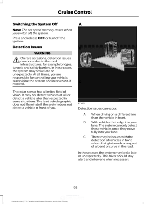 Page 196Switching the System Off
Note:
The set speed memory erases when
you switch off the system.
Press and release OFF or turn off the
ignition.
Detection Issues WARNING
On rare occasions, detection issues
can occur due to the road
infrastructures, for example bridges,
tunnels and safety barriers. In these cases,
the system may brake late or
unexpectedly. At all times, you are
responsible for controlling your vehicle,
supervising the system and intervening, if
required. The radar sensor has a limited field of...